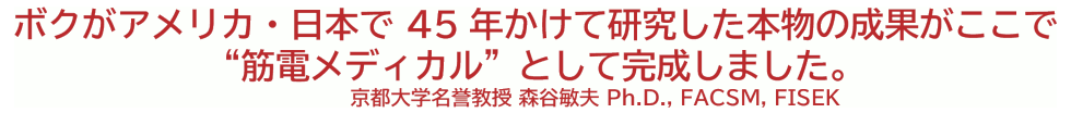 ボクがアメリカ・日本で40年かけて研究した本物の成果がここで“筋電メディカル”として完成しました。 京都大学名誉教授 森谷敏夫 Ph.D., FACSM, FISEK