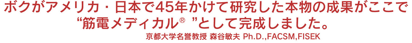 ボクがアメリカ・日本で40年かけて研究した本物の成果がここで“筋電メディカル”として完成しました。 京都大学名誉教授 森谷敏夫 Ph.D., FACSM, FISEK